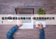 临沂网站建设公司哪个好（临沂做网站的公司）